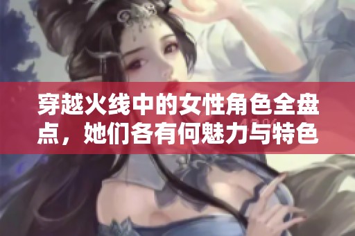 穿越火线中的女性角色全盘点，她们各有何魅力与特色