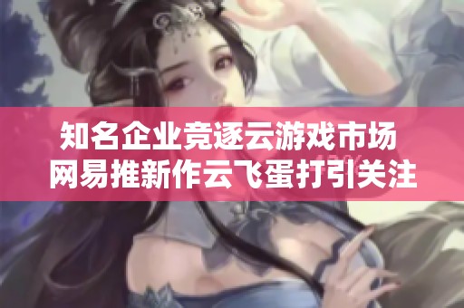 知名企业竞逐云游戏市场 网易推新作云飞蛋打引关注