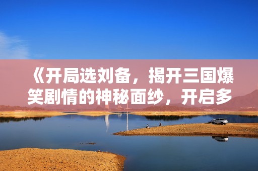《开局选刘备，揭开三国爆笑剧情的神秘面纱，开启多人剧合作乐趣》