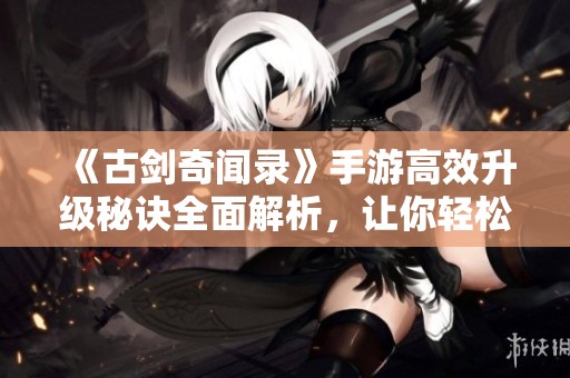 《古剑奇闻录》手游高效升级秘诀全面解析，让你轻松突破等级瓶颈