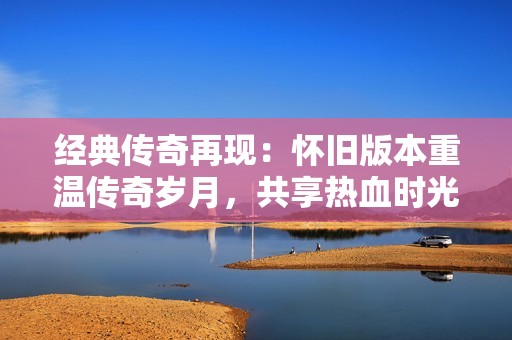 经典传奇再现：怀旧版本重温传奇岁月，共享热血时光