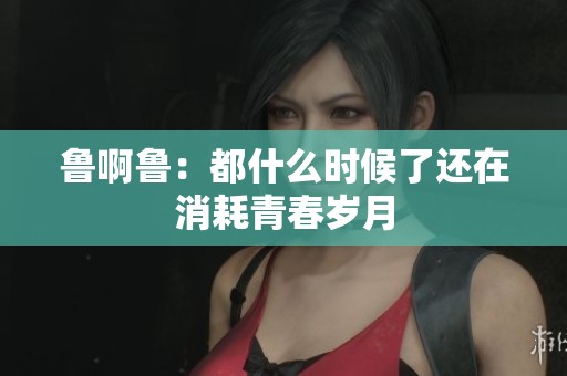 鲁啊鲁：都什么时候了还在消耗青春岁月