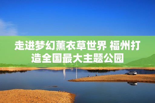走进梦幻薰衣草世界 福州打造全国最大主题公园