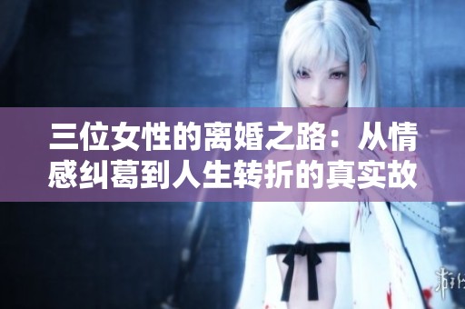 三位女性的离婚之路：从情感纠葛到人生转折的真实故事