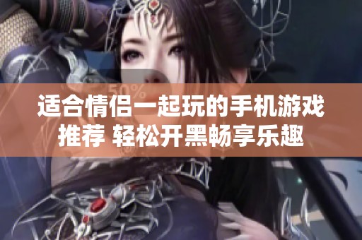 适合情侣一起玩的手机游戏推荐 轻松开黑畅享乐趣