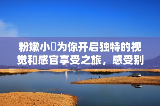 粉嫩小泬为你开启独特的视觉和感官享受之旅，感受别样韵味与魅力
