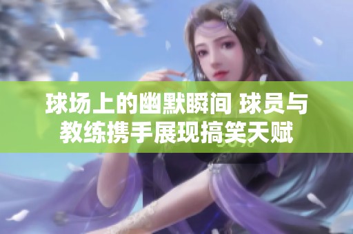 球场上的幽默瞬间 球员与教练携手展现搞笑天赋