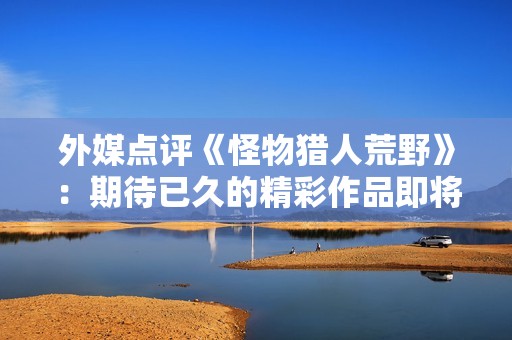 外媒点评《怪物猎人荒野》：期待已久的精彩作品即将来临