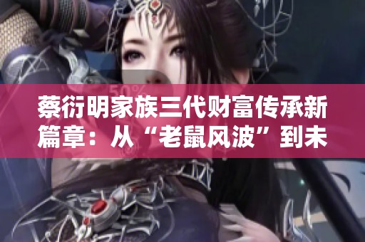蔡衍明家族三代财富传承新篇章：从“老鼠风波”到未来发展展望