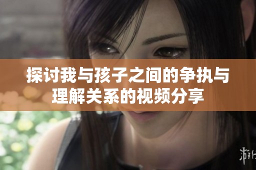 探讨我与孩子之间的争执与理解关系的视频分享