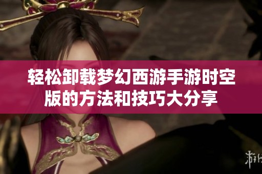 轻松卸载梦幻西游手游时空版的方法和技巧大分享