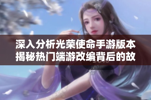 深入分析光荣使命手游版本揭秘热门端游改编背后的故事与细节