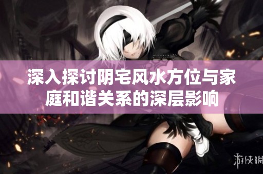 深入探讨阴宅风水方位与家庭和谐关系的深层影响