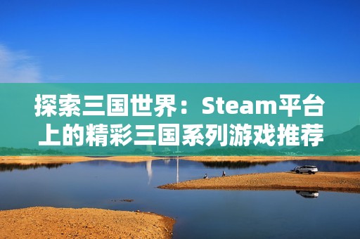 探索三国世界：Steam平台上的精彩三国系列游戏推荐与资讯