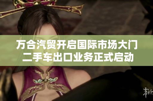 万合汽贸开启国际市场大门 二手车出口业务正式启动