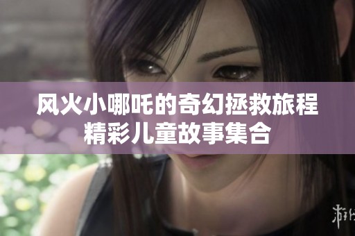 风火小哪吒的奇幻拯救旅程精彩儿童故事集合