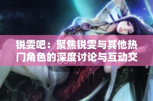 锐雯吧：聚焦锐雯与其他热门角色的深度讨论与互动交流