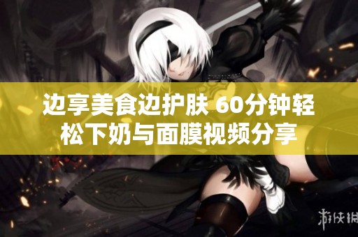 边享美食边护肤 60分钟轻松下奶与面膜视频分享