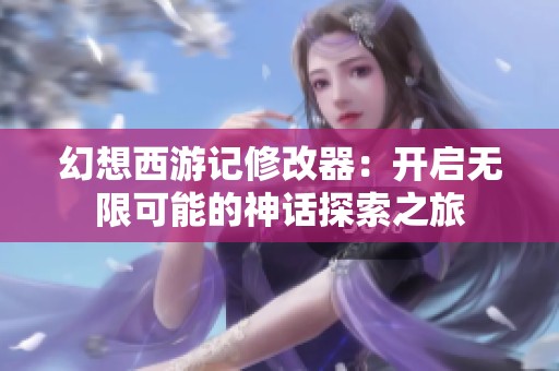 幻想西游记修改器：开启无限可能的神话探索之旅