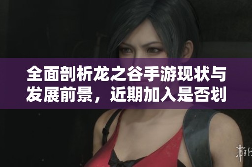 全面剖析龙之谷手游现状与发展前景，近期加入是否划算解析