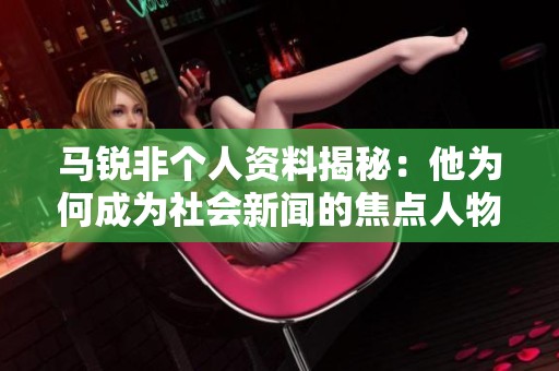 马锐非个人资料揭秘：他为何成为社会新闻的焦点人物