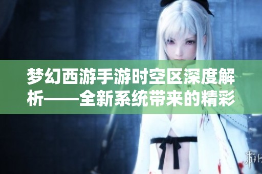 梦幻西游手游时空区深度解析——全新系统带来的精彩福利与体验