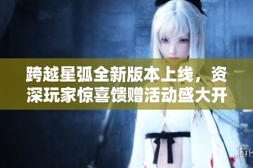 跨越星弧全新版本上线，资深玩家惊喜馈赠活动盛大开启