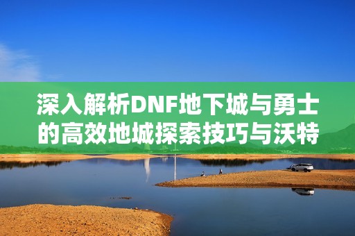 深入解析DNF地下城与勇士的高效地城探索技巧与沃特碧战术指导