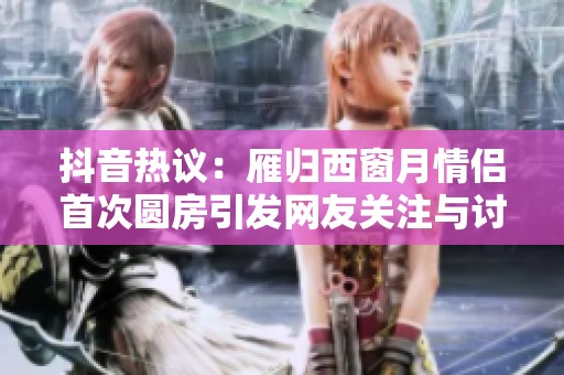 抖音热议：雁归西窗月情侣首次圆房引发网友关注与讨论