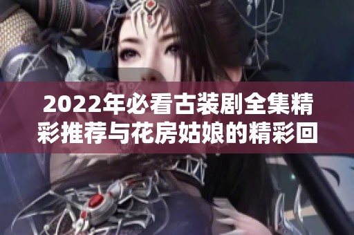 2022年必看古装剧全集精彩推荐与花房姑娘的精彩回顾