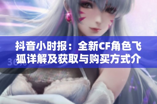 抖音小时报：全新CF角色飞狐详解及获取与购买方式介绍