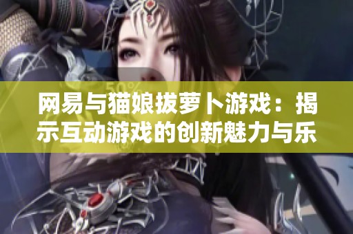 网易与猫娘拔萝卜游戏：揭示互动游戏的创新魅力与乐趣