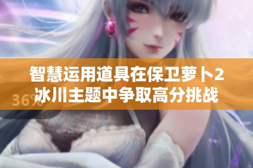 智慧运用道具在保卫萝卜2冰川主题中争取高分挑战