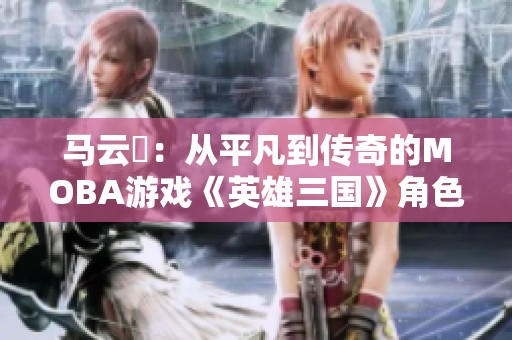 马云騄：从平凡到传奇的MOBA游戏《英雄三国》角色崛起之路