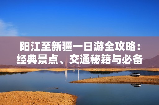 阳江至新疆一日游全攻略：经典景点、交通秘籍与必备指南详解