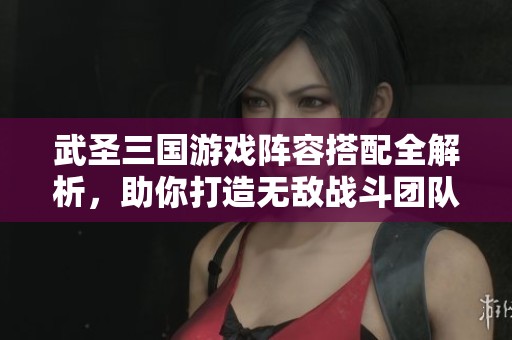 武圣三国游戏阵容搭配全解析，助你打造无敌战斗团队秘诀