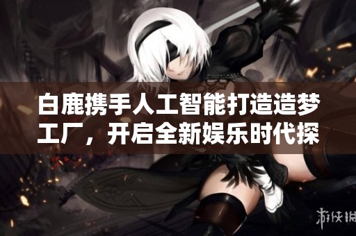 白鹿携手人工智能打造造梦工厂，开启全新娱乐时代探秘之旅