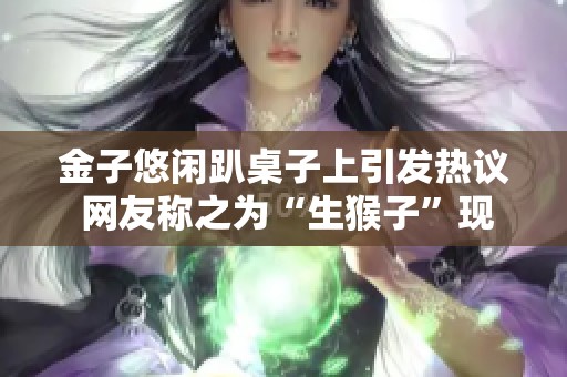 金子悠闲趴桌子上引发热议 网友称之为“生猴子”现象
