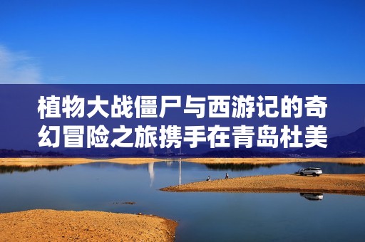 植物大战僵尸与西游记的奇幻冒险之旅携手在青岛杜美新游戏问世