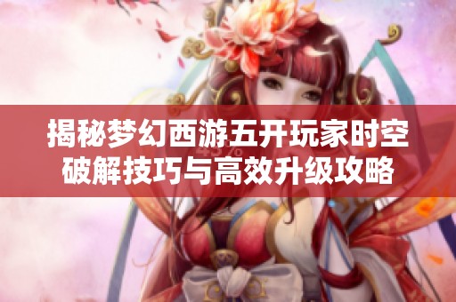 揭秘梦幻西游五开玩家时空破解技巧与高效升级攻略