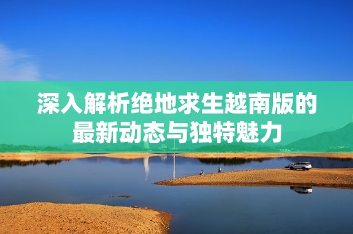 深入解析绝地求生越南版的最新动态与独特魅力