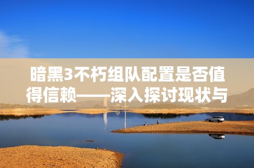暗黑3不朽组队配置是否值得信赖——深入探讨现状与面临的挑战