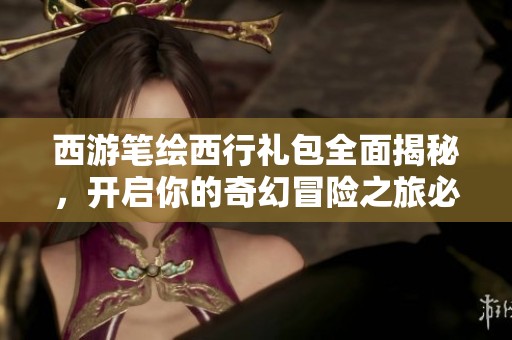 西游笔绘西行礼包全面揭秘，开启你的奇幻冒险之旅必备良品