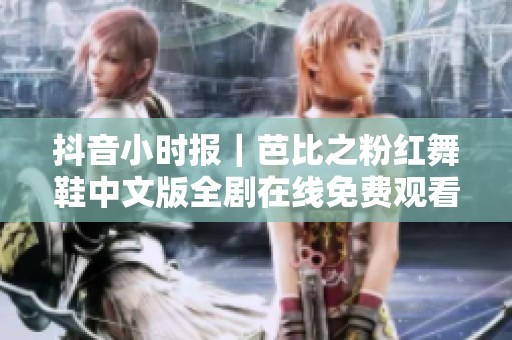 抖音小时报｜芭比之粉红舞鞋中文版全剧在线免费观看方式揭秘