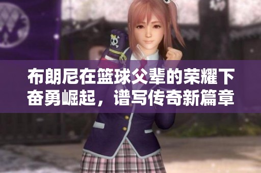 布朗尼在篮球父辈的荣耀下奋勇崛起，谱写传奇新篇章