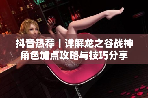 抖音热荐丨详解龙之谷战神角色加点攻略与技巧分享