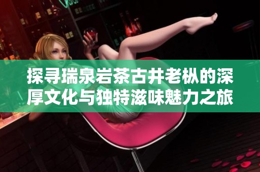 探寻瑞泉岩茶古井老枞的深厚文化与独特滋味魅力之旅