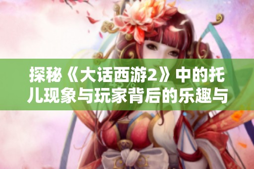 探秘《大话西游2》中的托儿现象与玩家背后的乐趣与挑战