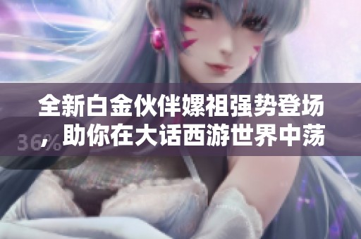 全新白金伙伴嫘祖强势登场，助你在大话西游世界中荡气回肠！