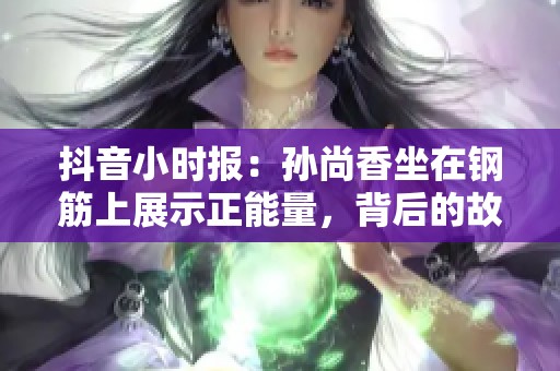 抖音小时报：孙尚香坐在钢筋上展示正能量，背后的故事揭秘